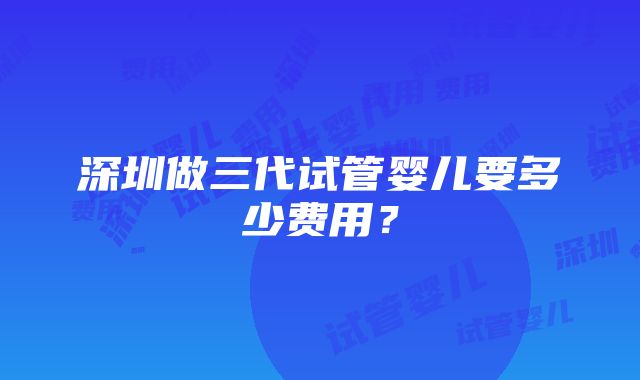 深圳做三代试管婴儿要多少费用？