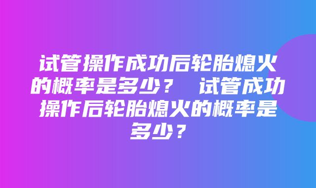 试管操作成功后轮胎熄火的概率是多少？ 试管成功操作后轮胎熄火的概率是多少？