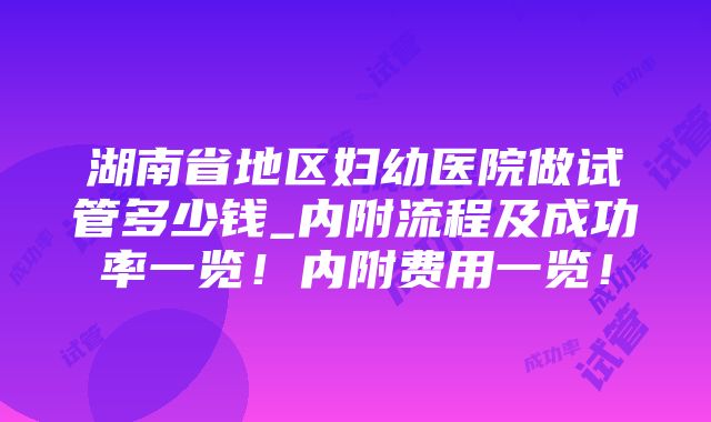 湖南省地区妇幼医院做试管多少钱_内附流程及成功率一览！内附费用一览！