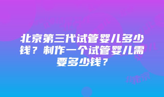 北京第三代试管婴儿多少钱？制作一个试管婴儿需要多少钱？