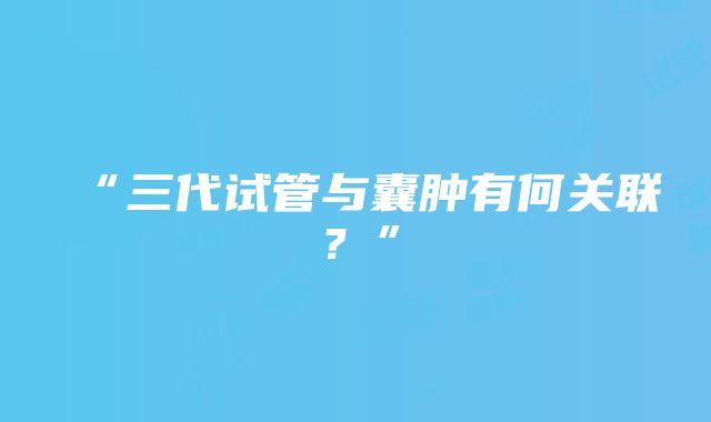 “三代试管与囊肿有何关联？”