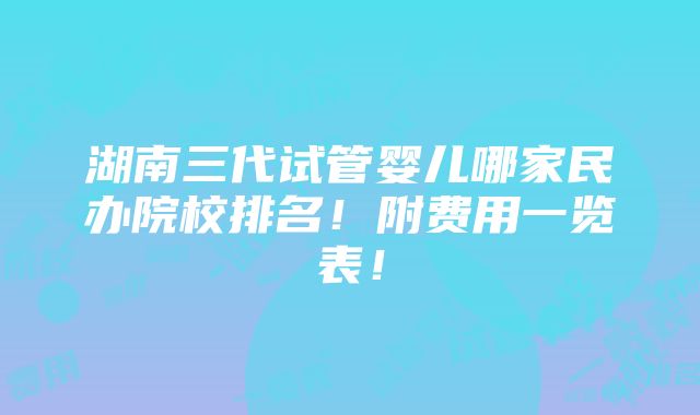 湖南三代试管婴儿哪家民办院校排名！附费用一览表！