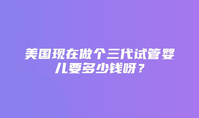 美国现在做个三代试管婴儿要多少钱呀？