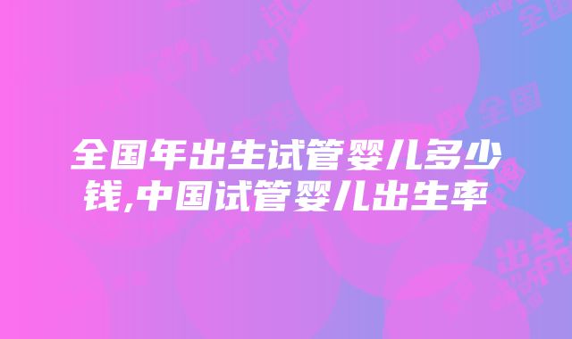 全国年出生试管婴儿多少钱,中国试管婴儿出生率