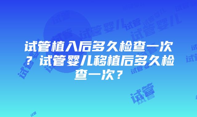 试管植入后多久检查一次？试管婴儿移植后多久检查一次？