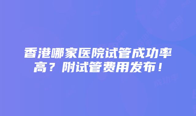 香港哪家医院试管成功率高？附试管费用发布！