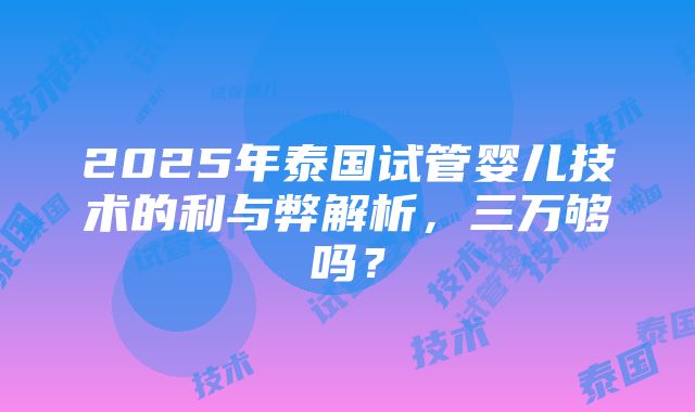 2025年泰国试管婴儿技术的利与弊解析，三万够吗？