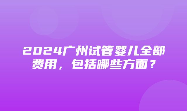 2024广州试管婴儿全部费用，包括哪些方面？