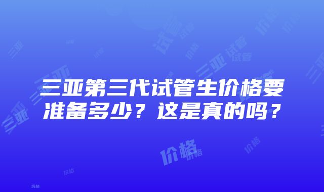 三亚第三代试管生价格要准备多少？这是真的吗？