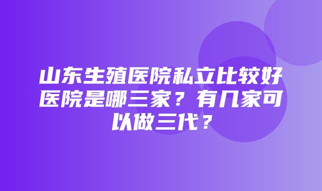 山东生殖医院私立比较好医院是哪三家？有几家可以做三代？