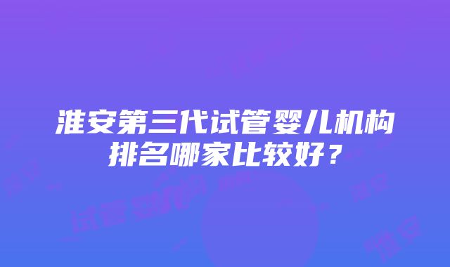 淮安第三代试管婴儿机构排名哪家比较好？