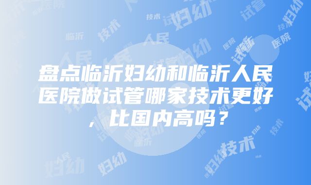 盘点临沂妇幼和临沂人民医院做试管哪家技术更好，比国内高吗？