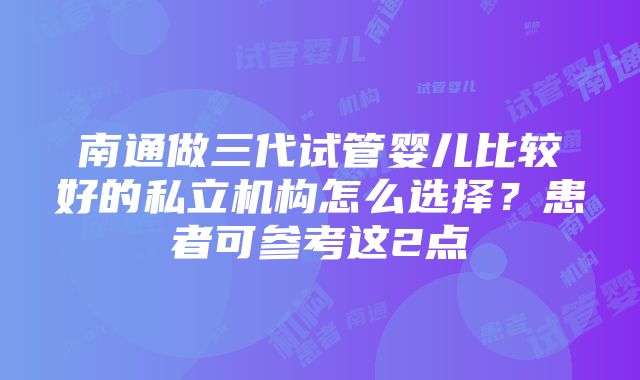 南通做三代试管婴儿比较好的私立机构怎么选择？患者可参考这2点