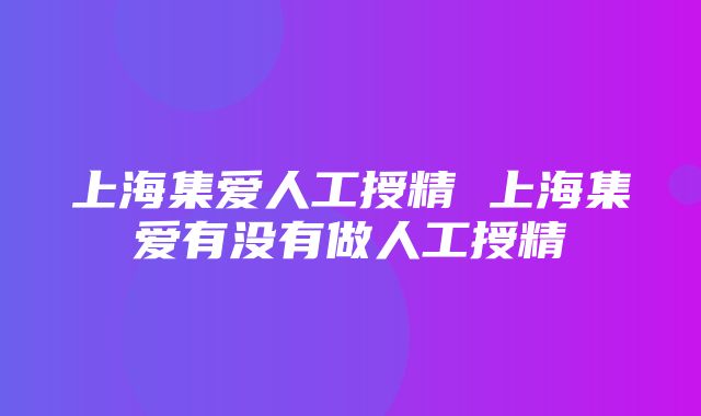 上海集爱人工授精 上海集爱有没有做人工授精