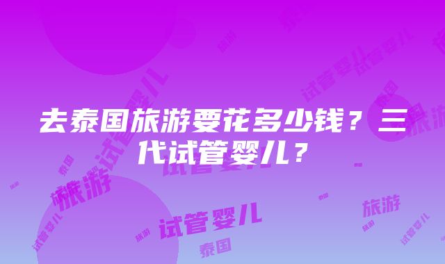 去泰国旅游要花多少钱？三代试管婴儿？