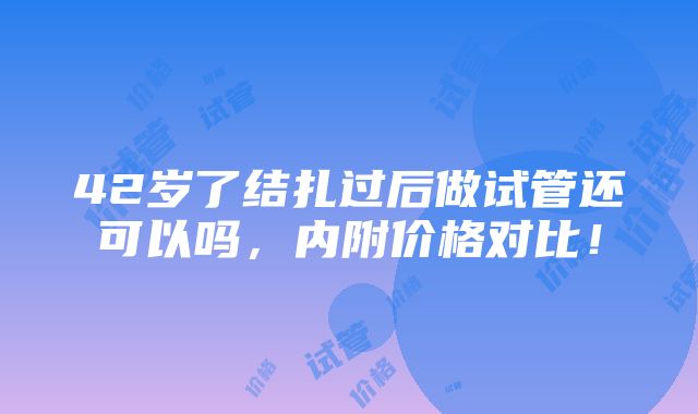 42岁了结扎过后做试管还可以吗，内附价格对比！