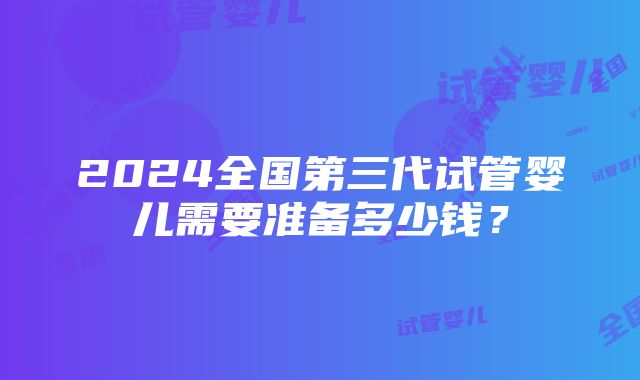 2024全国第三代试管婴儿需要准备多少钱？