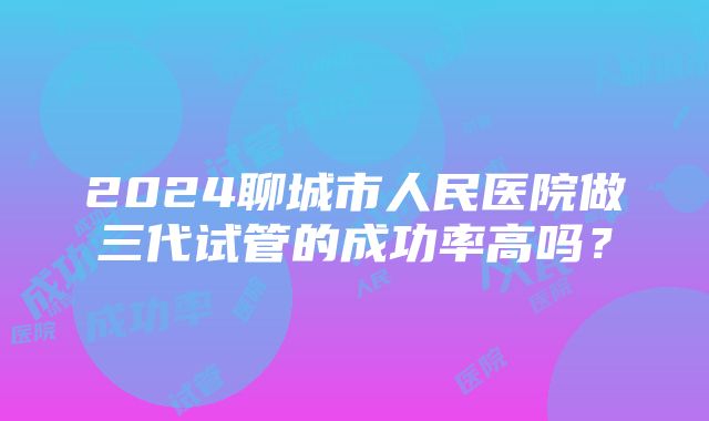 2024聊城市人民医院做三代试管的成功率高吗？