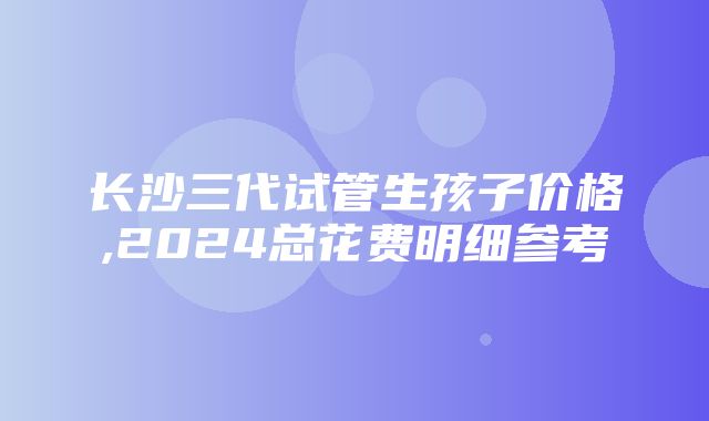 长沙三代试管生孩子价格,2024总花费明细参考