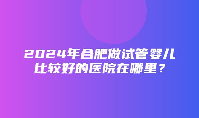 2024年合肥做试管婴儿比较好的医院在哪里？