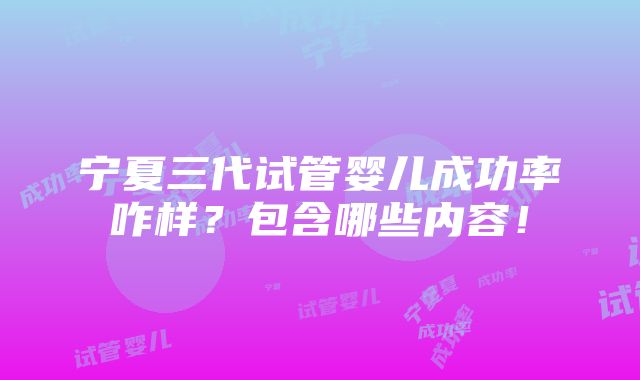 宁夏三代试管婴儿成功率咋样？包含哪些内容！