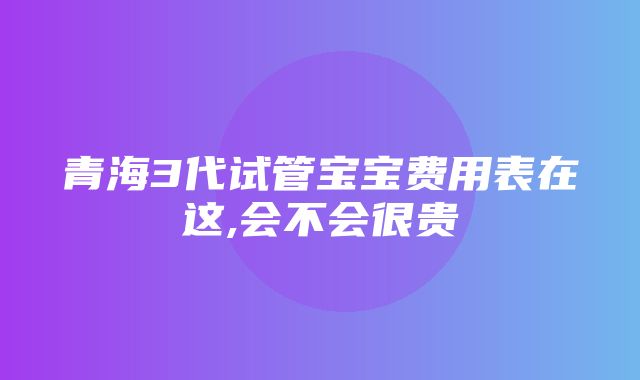 青海3代试管宝宝费用表在这,会不会很贵