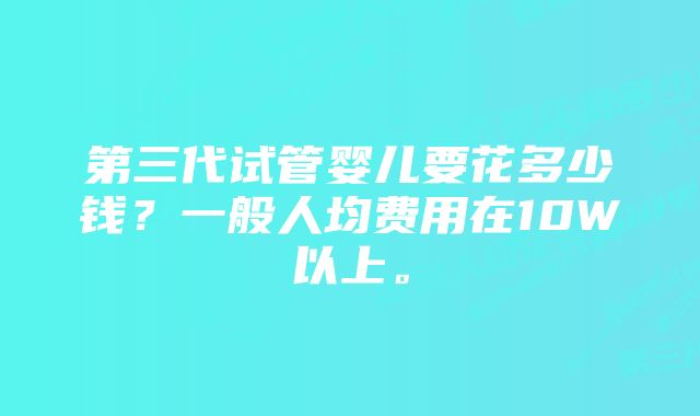 第三代试管婴儿要花多少钱？一般人均费用在10W以上。