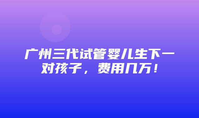 广州三代试管婴儿生下一对孩子，费用几万！