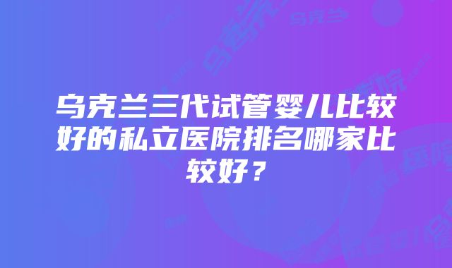 乌克兰三代试管婴儿比较好的私立医院排名哪家比较好？