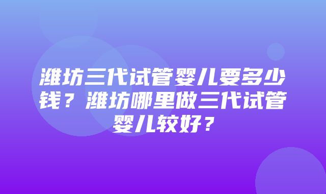 潍坊三代试管婴儿要多少钱？潍坊哪里做三代试管婴儿较好？