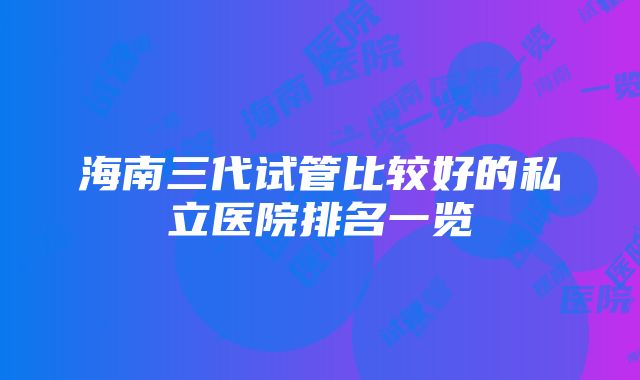 海南三代试管比较好的私立医院排名一览