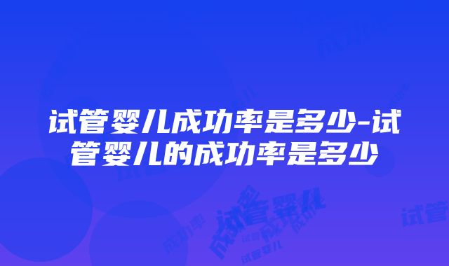 试管婴儿成功率是多少-试管婴儿的成功率是多少