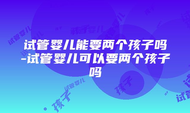 试管婴儿能要两个孩子吗-试管婴儿可以要两个孩子吗