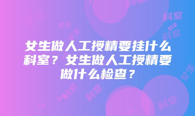 女生做人工授精要挂什么科室？女生做人工授精要做什么检查？