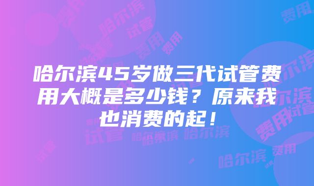 哈尔滨45岁做三代试管费用大概是多少钱？原来我也消费的起！