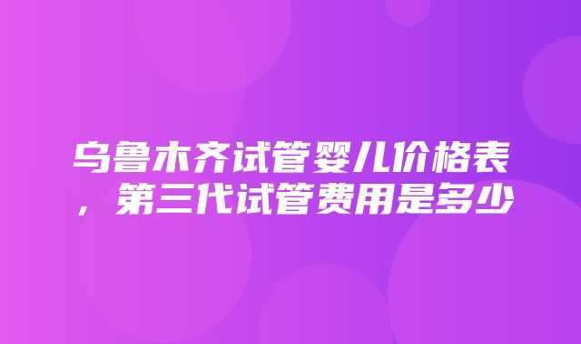 乌鲁木齐试管婴儿价格表，第三代试管费用是多少