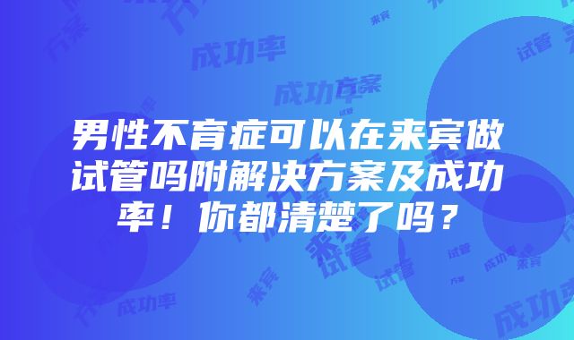 男性不育症可以在来宾做试管吗附解决方案及成功率！你都清楚了吗？