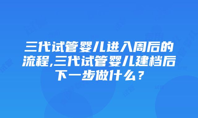 三代试管婴儿进入周后的流程,三代试管婴儿建档后下一步做什么？