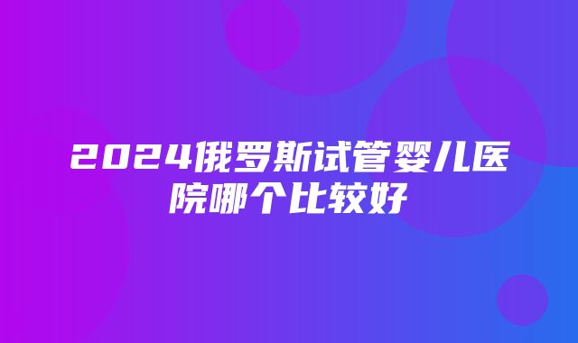 2024俄罗斯试管婴儿医院哪个比较好