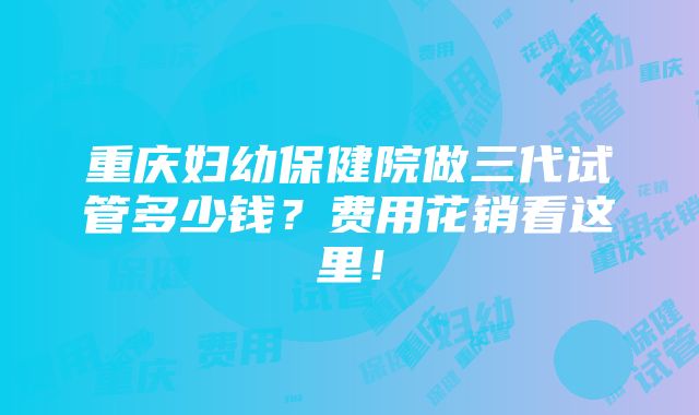 重庆妇幼保健院做三代试管多少钱？费用花销看这里！