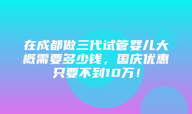 在成都做三代试管婴儿大概需要多少钱，国庆优惠只要不到10万！