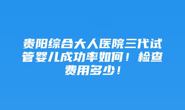 贵阳综合大人医院三代试管婴儿成功率如何！检查费用多少！