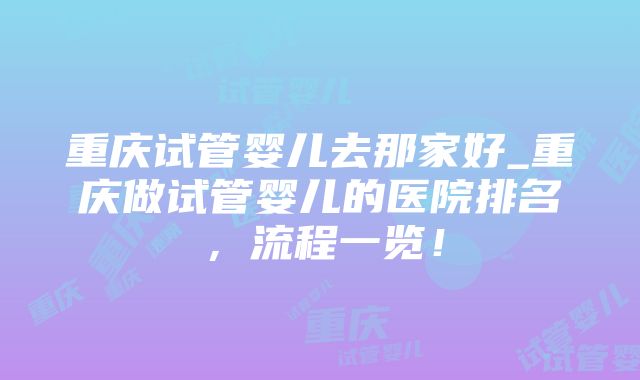 重庆试管婴儿去那家好_重庆做试管婴儿的医院排名，流程一览！