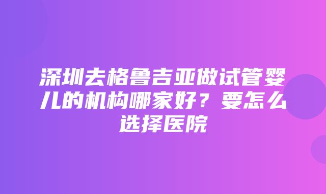 深圳去格鲁吉亚做试管婴儿的机构哪家好？要怎么选择医院