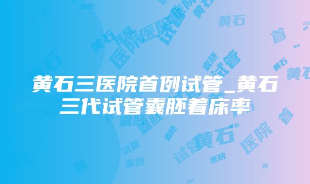 黄石三医院首例试管_黄石三代试管囊胚着床率