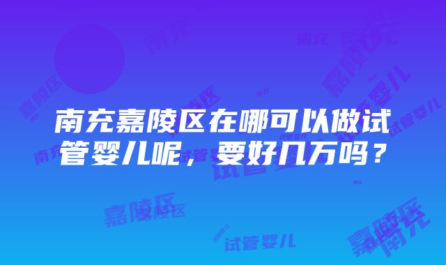 南充嘉陵区在哪可以做试管婴儿呢，要好几万吗？