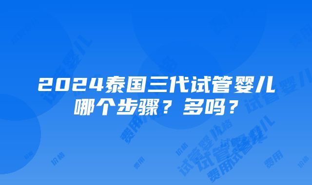 2024泰国三代试管婴儿哪个步骤？多吗？