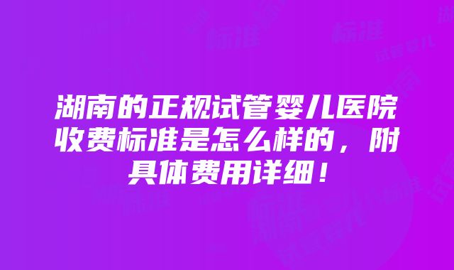 湖南的正规试管婴儿医院收费标准是怎么样的，附具体费用详细！