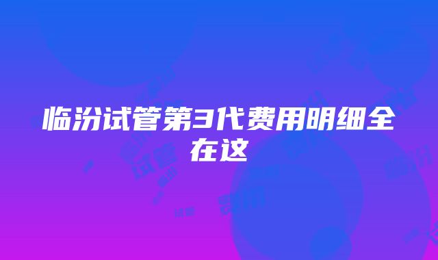 临汾试管第3代费用明细全在这