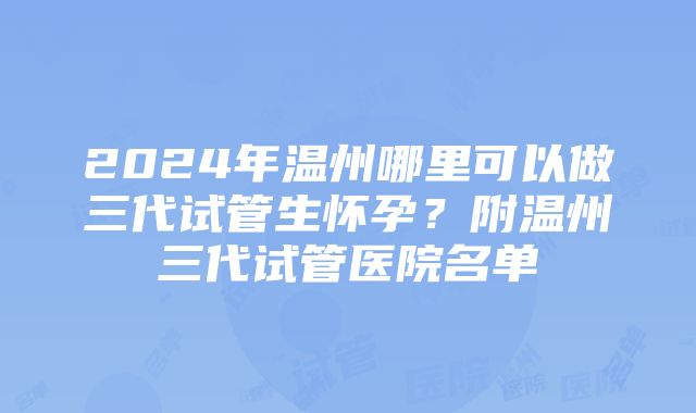 2024年温州哪里可以做三代试管生怀孕？附温州三代试管医院名单